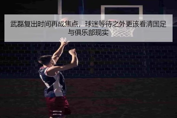 武磊复出时间再成焦点，球迷等待之外更该看清国足与俱乐部现实